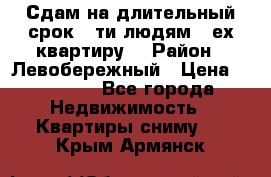 Сдам на длительный срок 6-ти людям 3-ех квартиру  › Район ­ Левобережный › Цена ­ 10 000 - Все города Недвижимость » Квартиры сниму   . Крым,Армянск